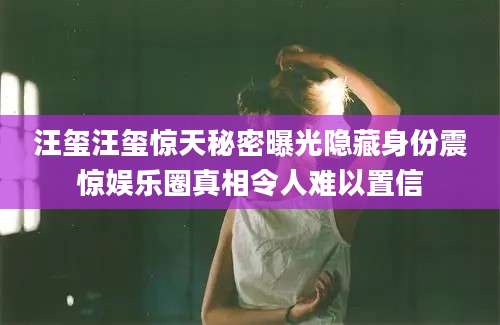 汪玺汪玺惊天秘密曝光隐藏身份震惊娱乐圈真相令人难以置信