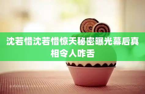 沈若惜沈若惜惊天秘密曝光幕后真相令人咋舌