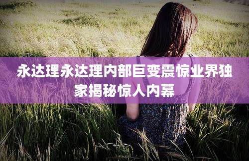 永达理永达理内部巨变震惊业界独家揭秘惊人内幕