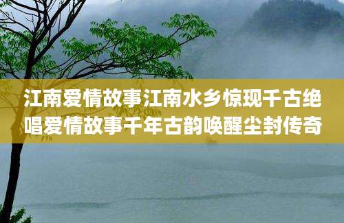 江南爱情故事江南水乡惊现千古绝唱爱情故事千年古韵唤醒尘封传奇