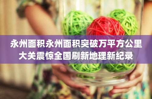 永州面积永州面积突破万平方公里大关震惊全国刷新地理新纪录