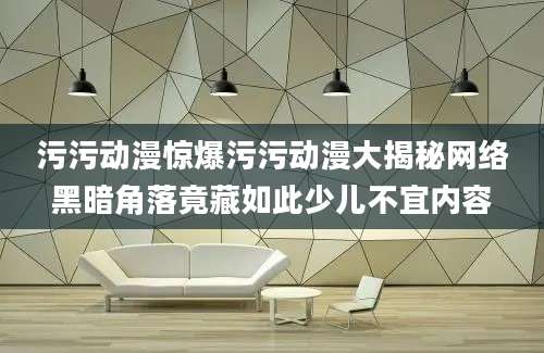 污污动漫惊爆污污动漫大揭秘网络黑暗角落竟藏如此少儿不宜内容