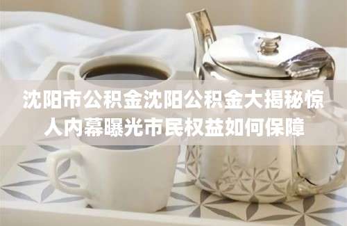 沈阳市公积金沈阳公积金大揭秘惊人内幕曝光市民权益如何保障