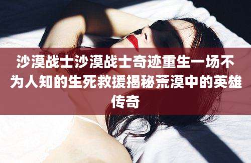 沙漠战士沙漠战士奇迹重生一场不为人知的生死救援揭秘荒漠中的英雄传奇