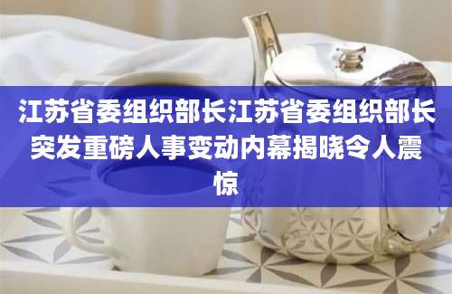 江苏省委组织部长江苏省委组织部长突发重磅人事变动内幕揭晓令人震惊