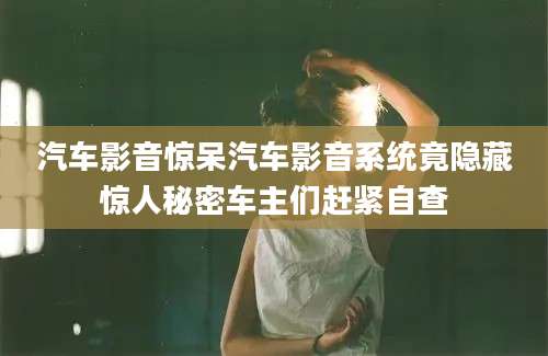 汽车影音惊呆汽车影音系统竟隐藏惊人秘密车主们赶紧自查