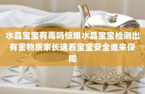 水晶宝宝有毒吗惊爆水晶宝宝检测出有害物质家长速看宝宝安全谁来保障
