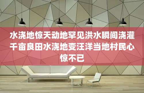 水浇地惊天动地罕见洪水瞬间浇灌千亩良田水浇地变汪洋当地村民心惊不已