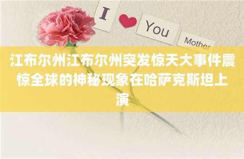 江布尔州江布尔州突发惊天大事件震惊全球的神秘现象在哈萨克斯坦上演