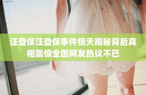 汪登保汪登保事件惊天揭秘背后真相震惊全国网友热议不已
