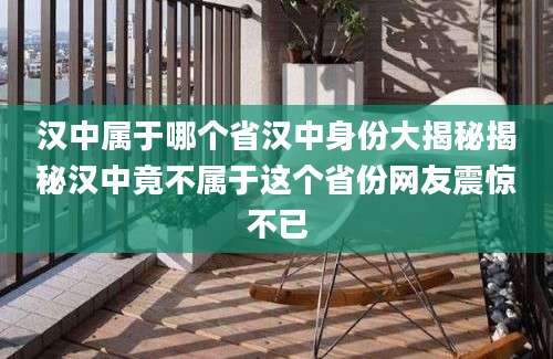 汉中属于哪个省汉中身份大揭秘揭秘汉中竟不属于这个省份网友震惊不已